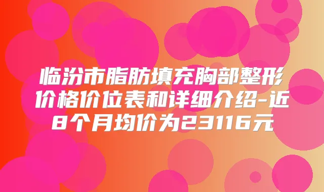 临汾市脂肪填充胸部整形价格价位表和详细介绍-近8个月均价为23116元