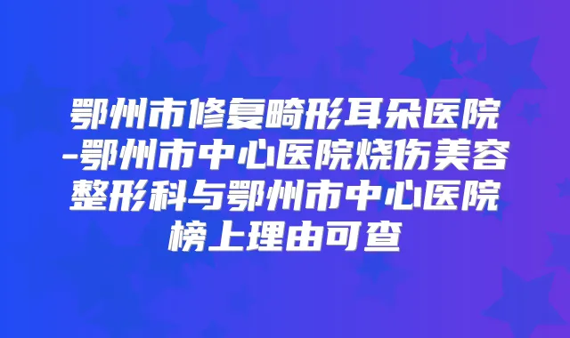 鄂州市修复畸形耳朵医院-鄂州市中心医院烧伤美容整形科与鄂州市中心医院榜上理由可查