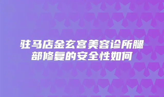 驻马店金玄宫美容诊所腿部修复的安全性如何