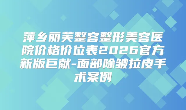 萍乡丽芙整容整形美容医院价格价位表2026官方新版巨献-面部除皱拉皮手术案例
