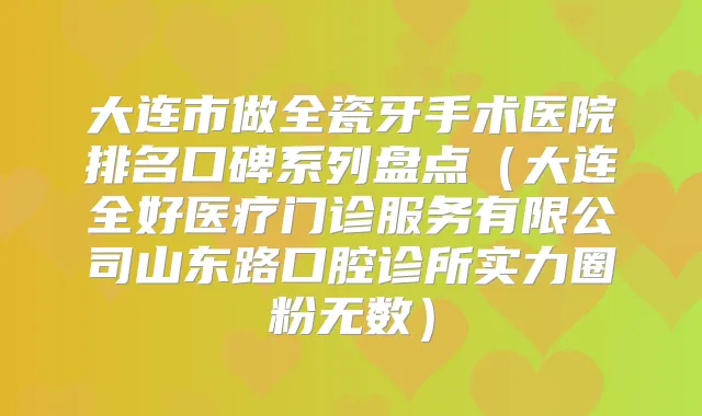 大连市做全瓷牙手术医院排名口碑系列盘点（大连全好医疗门诊服务有限公司山东路口腔诊所实力圈粉无数）