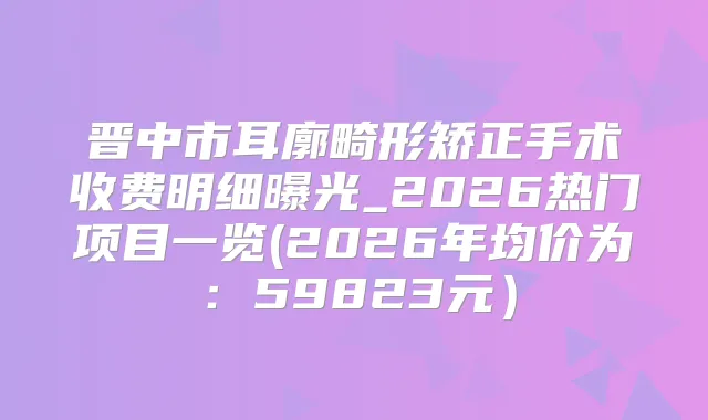 晋中市耳廓畸形矫正手术收费明细曝光_2026热门项目一览(2026年均价为:59823元)