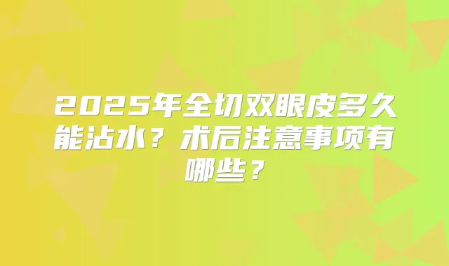 2025年全切双眼皮多久能沾水？术后注意事项有哪些？