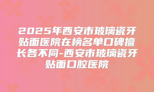 2025年西安市玻璃瓷牙贴面医院在榜名单口碑擅长各不同-西安市玻璃瓷牙贴面口腔医院
