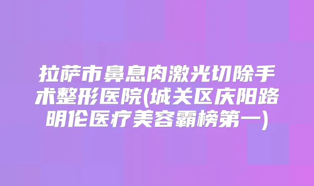 拉萨市鼻息肉激光切除手术整形医院(城关区庆阳路明伦医疗美容霸榜第一)