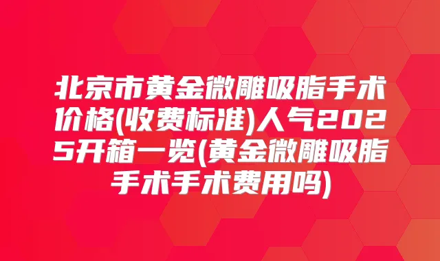 北京市黄金微雕吸脂手术价格(收费标准)人气2025开箱一览(黄金微雕吸脂手术手术费用吗)