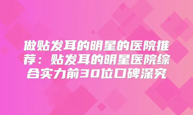 做贴发耳的明星的医院推荐：贴发耳的明星医院综合实力前30位口碑深究