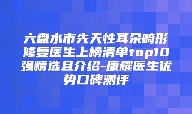 六盘水市先天性耳朵畸形修复医生上榜清单top10强精选且介绍-康耀医生优势口碑测评