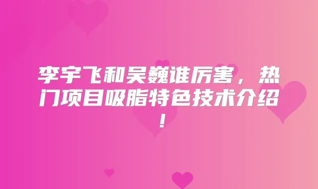 李宇飞和吴巍谁厉害,热门项目吸脂特色技术介绍!