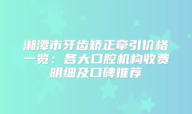 title="湘潭市牙齿矫正牵引价格一览：各大口腔机构收费明细及口碑推荐"