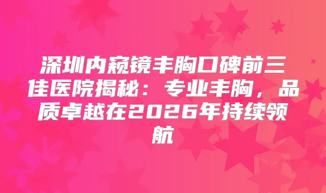 深圳内窥镜丰胸口碑前三佳医院揭秘：专业丰胸，品质卓越在2026年持续领航