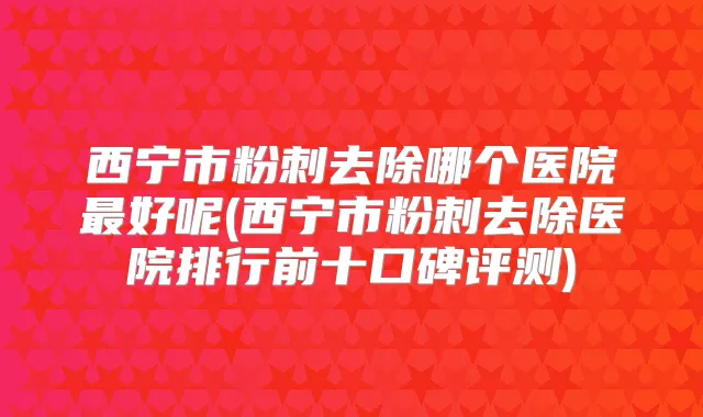 西宁市粉刺去除哪个医院好呢(西宁市粉刺去除医院排行前十口碑评测)