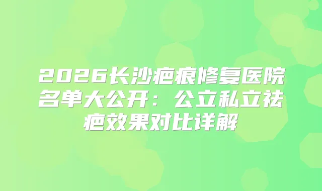 2026长沙疤痕修复医院名单大公开:公立私立祛疤效果对比详解
