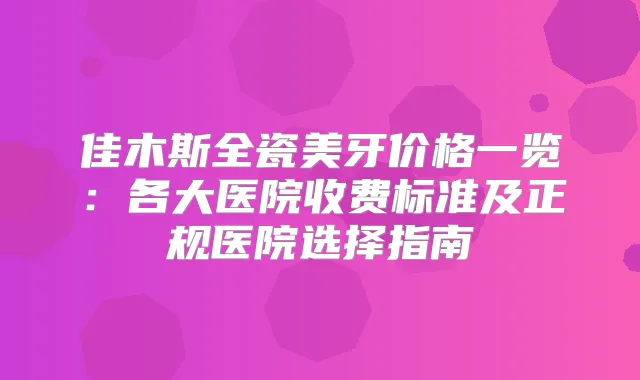 佳木斯全瓷美牙价格一览：各大医院收费标准及正规医院选择指南
