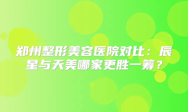 郑州整形美容医院对比：辰星与天美哪家更胜一筹？