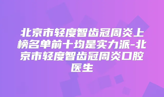 北京市轻度智齿冠周炎上榜名单前十均是实力派-北京市轻度智齿冠周炎口腔医生