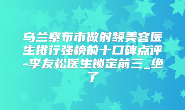 乌兰察布市做射频美容医生排行强榜前十口碑点评-李友松医生锁定前三_绝了