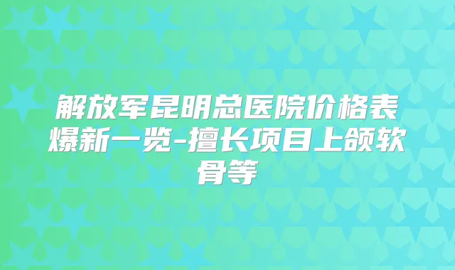 解放军昆明总医院价格表爆新一览-擅长项目上颌软骨等