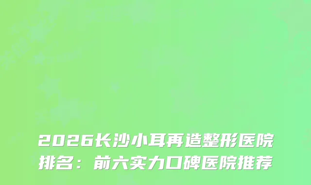2026长沙小耳再造整形医院排名:前六实力口碑医院推荐