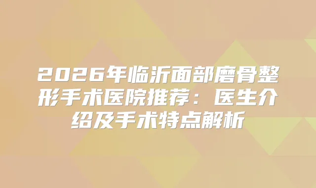 2026年临沂面部磨骨整形手术医院推荐：医生介绍及手术特点解析