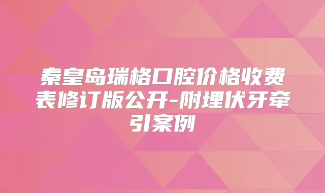 秦皇岛瑞格口腔价格收费表修订版公开-附埋伏牙牵引案例