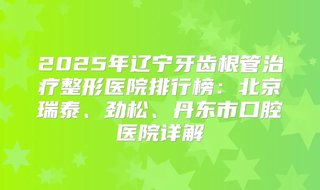2025年辽宁牙齿根管整形医院排行榜:北京瑞泰、劲松、丹东市口腔医院详解