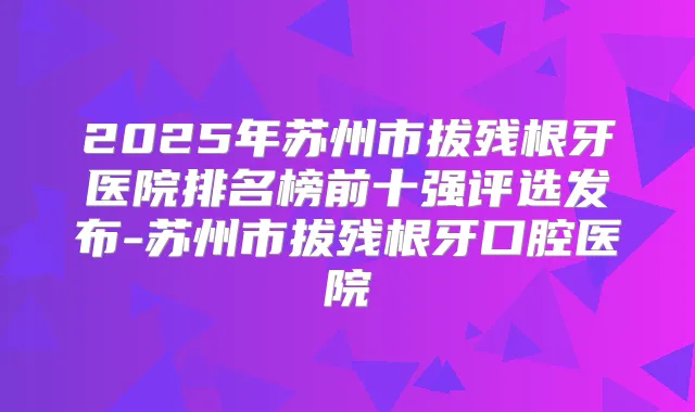 2025年苏州市拔残根牙医院排名榜前十强评选发布-苏州市拔残根牙口腔医院