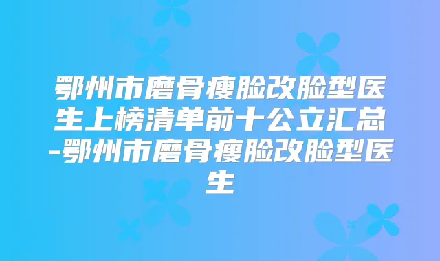 鄂州市磨骨瘦脸改脸型医生上榜清单前十公立汇总-鄂州市磨骨瘦脸改脸型医生