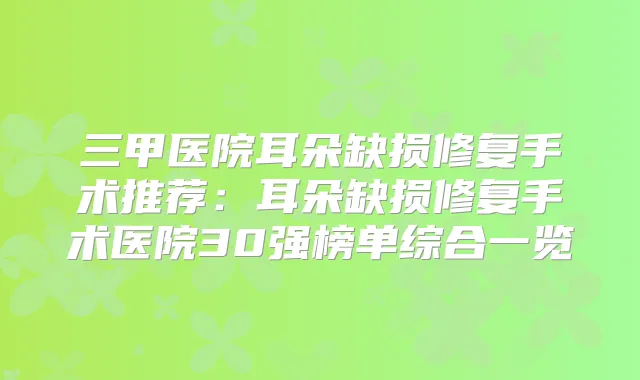 三甲医院耳朵缺损修复手术推荐：耳朵缺损修复手术医院30强榜单综合一览