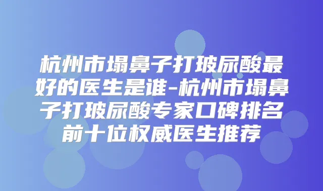 杭州市塌鼻子打玻尿酸好的医生是谁-杭州市塌鼻子打玻尿酸专家口碑排名前十位医生推荐