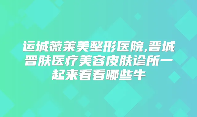 运城薇莱美整形医院,晋城晋肤医疗美容皮肤诊所一起来看看哪些牛