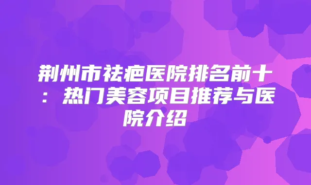 荆州市祛疤医院排名前十：热门美容项目推荐与医院介绍