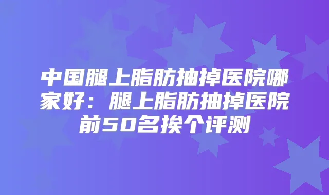 中国腿上脂肪抽掉医院哪家好：腿上脂肪抽掉医院前50名挨个评测
