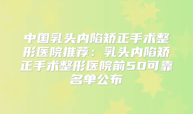 中国乳头内陷矫正手术整形医院推荐：乳头内陷矫正手术整形医院前50可靠名单公布