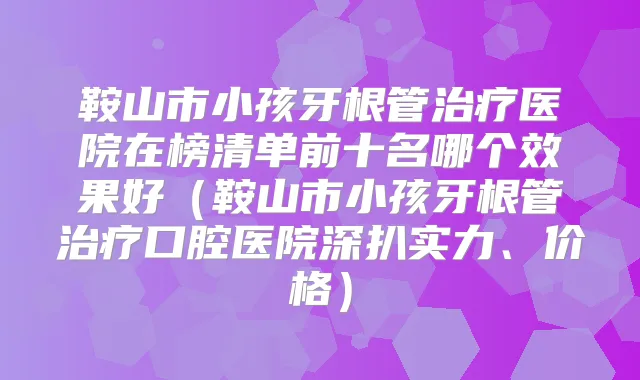 鞍山市小孩牙根管医院在榜清单前十名哪个效果好（鞍山市小孩牙根管口腔医院深扒实力、价格）