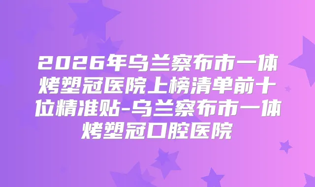 2026年乌兰察布市一体烤塑冠医院上榜清单前十位精准贴-乌兰察布市一体烤塑冠口腔医院