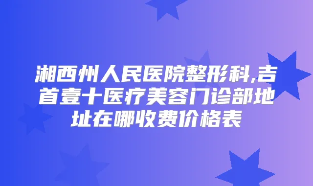 湘西州人民医院整形科,吉首壹十医疗美容门诊部地址在哪收费价格表