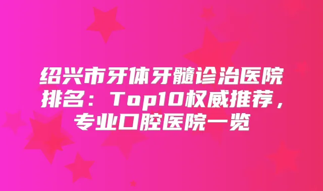 绍兴市牙体牙髓诊治医院排名:Top10推荐,专业口腔医院一览