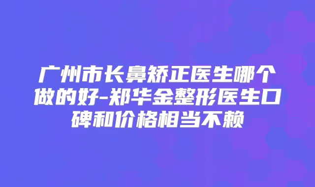 广州市长鼻矫正医生哪个做的好-郑华金整形医生口碑和价格相当不赖
