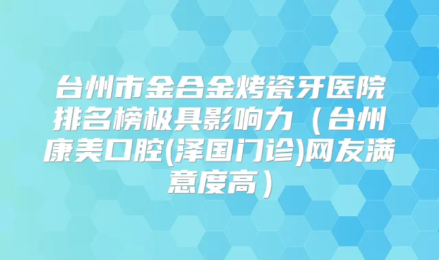 台州市金合金烤瓷牙医院排名榜极具影响力（台州康美口腔(泽国门诊)网友满意度高）