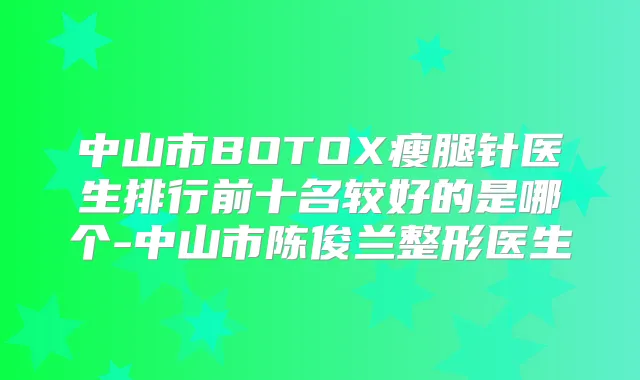 中山市BOTOX瘦腿针医生排行前十名较好的是哪个-中山市陈俊兰整形医生