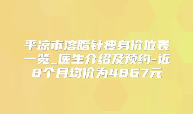 平凉市溶脂针瘦身价位表一览_医生介绍及预约-近8个月均价为4867元