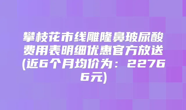 攀枝花市线雕隆鼻玻尿酸费用表明细优惠官方放送(近6个月均价为：22766元)