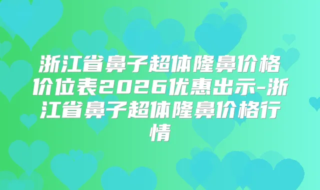 浙江省鼻子超体隆鼻价格价位表2026优惠出示-浙江省鼻子超体隆鼻价格行情