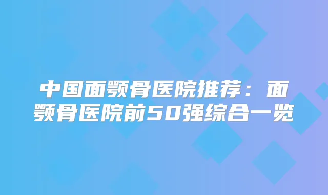 中国面颚骨医院推荐：面颚骨医院前50强综合一览