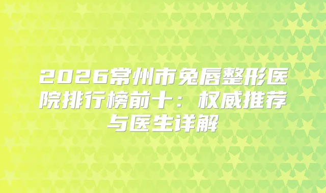 2026常州市兔唇整形医院排行榜前十：推荐与医生详解