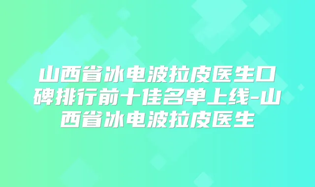 山西省冰电波拉皮医生口碑排行前十佳名单上线-山西省冰电波拉皮医生
