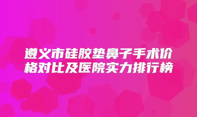 遵义市硅胶垫鼻子手术价格对比及医院实力排行榜
