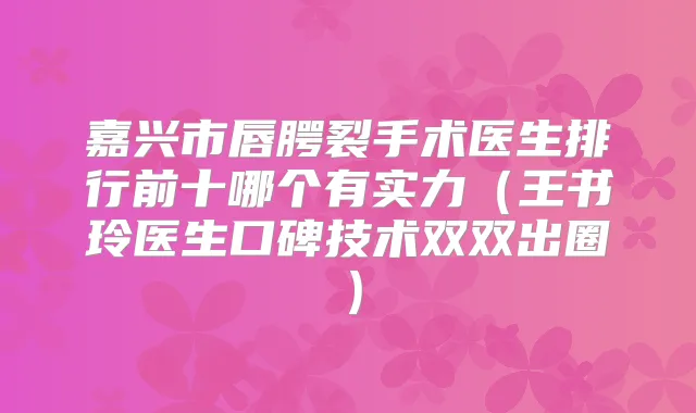 嘉兴市唇腭裂手术医生排行前十哪个有实力（王书玲医生口碑技术双双出圈）