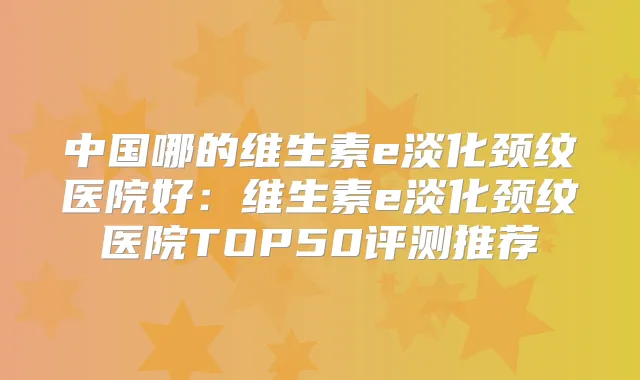 中国哪的维生素e淡化颈纹医院好：维生素e淡化颈纹医院TOP50评测推荐
